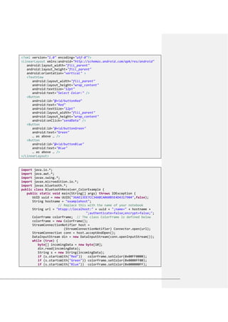 <?xml version="1.0" encoding="utf-8"?>
<LinearLayout xmlns:android="http://schemas.android.com/apk/res/android"
android:layout_width="fill_parent"
android:layout_height="fill_parent"
android:orientation="vertical" >
<TextView
android:layout_width="fill_parent"
android:layout_height="wrap_content"
android:textSize="12pt"
android:text="Select Color:" />
<Button
android:id="@+id/buttonRed"
android:text="Red"
android:textSize="12pt"
android:layout_width="fill_parent"
android:layout_height="wrap_content"
android:onClick="sendData" />
<Button
android:id="@+id/buttonGreen"
android:text="Green"
… as above … />
<Button
android:id="@+id/buttonBlue"
android:text="Blue"
… as above … />
</LinearLayout>
import java.io.*;
import java.awt.*;
import javax.swing.*;
import javax.microedition.io.*;
import javax.bluetooth.*;
public class BluetoothReceiver_ColorExample {
public static void main(String[] args) throws IOException {
UUID uuid = new UUID("36AE13EE7CC34ABCA060B5E4D4317904",false);
String hostname = "examplehost";
// Replace this with the name of your notebook
String url = "btspp://localhost:" + uuid + ";name=" + hostname +
";authenticate=false;encrypt=false;";
ColorFrame colorframe; // The class ColorFrame is defined below
colorframe = new ColorFrame();
StreamConnectionNotifier host =
(StreamConnectionNotifier) Connector.open(url);
StreamConnection conn = host.acceptAndOpen();
DataInputStream din = new DataInputStream(conn.openInputStream());
while (true) {
byte[] incomingData = new byte[10];
din.read(incomingData);
String s = new String(incomingData);
if (s.startsWith("Red")) colorframe.setColor(0x00FF0000);
if (s.startsWith("Green")) colorframe.setColor(0x0000FF00);
if (s.startsWith("Blue")) colorframe.setColor(0x000000FF);
 