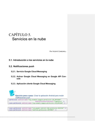 CAPÍTULO 5.
Servicios en la nube
Por VICENTE CARBONELL
Introducción a los servicios en la nube5.1.
Notificaciones push5.2.
5.2.1. Servicio Google Cloud Messaging
5.2.2. Activar Google Cloud Messaging en Google API Con-
sole
5.2.3. Aplicación cliente Google Cloud Messaging
Ejercicio paso a paso: Crear la aplicación Android para recibir
notificaciones push.
<permission android:name="org.example.appgcm.permission.C2D_MESSAGE"
android:protectionLevel="signature" />
<uses-permission android:name="org.example.appgcm.permission.C2D_MESSAGE" />
<uses-permission android:name="com.google.android.c2dm.permission.RECEIVE" />
<uses-permission android:name="android.permission.INTERNET" />
 