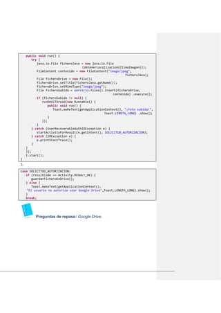 public void run() {
try {
java.io.File ficheroJava = new java.io.File
(obtenerLocalizacionUltimaImagen());
FileContent contenido = new FileContent("image/jpeg",
ficheroJava);
File ficheroDrive = new File();
ficheroDrive.setTitle(ficheroJava.getName());
ficheroDrive.setMimeType("image/jpeg");
File ficheroSubido = servicio.files().insert(ficheroDrive,
contenido) .execute();
if (ficheroSubido != null) {
runOnUiThread(new Runnable() {
public void run() {
Toast.makeText(getApplicationContext(), "¡Foto subida!",
Toast.LENGTH_LONG) .show();
}
});
}
} catch (UserRecoverableAuthIOException e) {
startActivityForResult(e.getIntent(), SOLICITUD_AUTORIZACION);
} catch (IOException e) {
e.printStackTrace();
}
}
});
t.start();
}
3.
case SOLICITUD_AUTORIZACION:
if (resultCode == Activity.RESULT_OK) {
guardarFicheroEnDrive();
} else {
Toast.makeText(getApplicationContext(),
"El usuario no autoriza usar Google Drive",Toast.LENGTH_LONG).show();
}
break;
Preguntas de repaso: Google Drive.
 