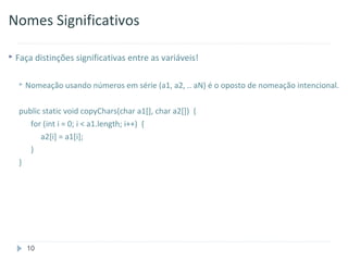 Nomes Significativos

 Faça distinções significativas entre as variáveis!


     Nomeação usando números em série (a1, a2, .. aN) é o oposto de nomeação intencional.

  public static void copyChars(char a1[], char a2[]) {
     for (int i = 0; i < a1.length; i++) {
        a2[i] = a1[i];
     }
  }




      10
 