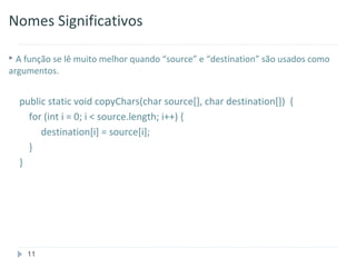 Nomes Significativos

 A função se lê muito melhor quando “source” e “destination” são usados como
argumentos.


  public static void copyChars(char source[], char destination[]) {
    for (int i = 0; i < source.length; i++) {
       destination[i] = source[i];
    }
  }




    11
 