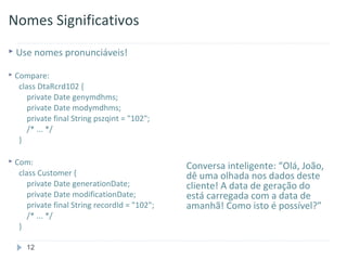 Nomes Significativos
 Use nomes pronunciáveis!

   Compare:
     class DtaRcrd102 {
        private Date genymdhms;
        private Date modymdhms;
        private final String pszqint = "102";
        /* ... */
     }

   Com:                                         Conversa inteligente: “Olá, João,
     class Customer {                            dê uma olhada nos dados deste
        private Date generationDate;             cliente! A data de geração do
        private Date modificationDate;           está carregada com a data de
        private final String recordId = "102";   amanhã! Como isto é possível?”
        /* ... */
     }

       12
 