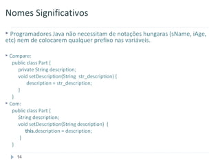 Nomes Significativos
 Programadores Java não necessitam de notações hungaras (sName,   iAge,
etc) nem de colocarem qualquer prefixo nas variáveis.

 Compare:
   public class Part {
     private String description;
     void setDescription(String str_description) {
          description = str_description;
     }
   }
 Com:
   public class Part {
     String description;
     void setDescription(String description) {
         this.description = description;
      }
   }

     14
 