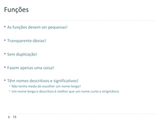 Funções

 As funções devem ser pequenas!


 Transparente óbvias!


 Sem duplicação!


 Fazem apenas uma coisa!


 Têm nomes descritivos e significativos!
   Não tenha medo de escolher um nome longo!
   Um nome longo e descritivo é melhor que um nome curto e enigmático.




    15
 
