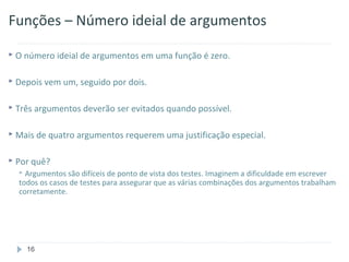 Funções – Número ideial de argumentos

 O número ideial de argumentos em uma função é zero.


 Depois vem um, seguido por dois.


 Três argumentos deverão ser evitados quando possível.


 Mais de quatro argumentos requerem uma justificação especial.


 Por quê?
   Argumentos são difíceis de ponto de vista dos testes. Imaginem a dificuldade em escrever
  todos os casos de testes para assegurar que as várias combinações dos argumentos trabalham
  corretamente.




    16
 