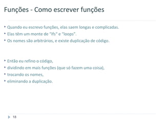 Funções - Como escrever funções

 Quando eu escrevo funções, elas saem longas e complicadas.
 Elas têm um monte de “Ifs“ e “loops”.
 Os nomes são arbitrários, e existe duplicação de código.




 Então eu refino o código,
 dividindo em mais funções (que só fazem uma coisa),
 trocando os nomes,
 eliminando a duplicação.




    18
 