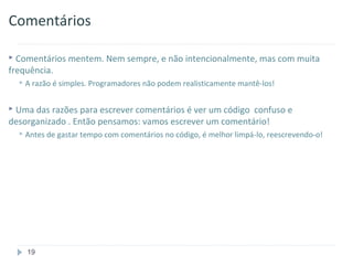 Comentários

 Comentários mentem. Nem sempre, e não intencionalmente, mas com muita
frequência.
   A razão é   simples. Programadores não podem realisticamente mantê-los!

 Uma das razões para escrever comentários é ver um código
                                                         confuso e
desorganizado . Então pensamos: vamos escrever um comentário!
   Antes   de gastar tempo com comentários no código, é melhor limpá-lo, reescrevendo-o!




    19
 