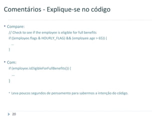 Comentários - Explique-se no código

 Compare:
  // Check to see if the employee is eligible for full benefits
  if ((employee.flags & HOURLY_FLAG) && (employee.age > 65)) {
     …
  }


 Com:
  if (employee.isEligibleForFullBenefits()) {
      …
  }

   Leva   poucos segundos de pensamento para sabermos a intenção do código.




      20
 
