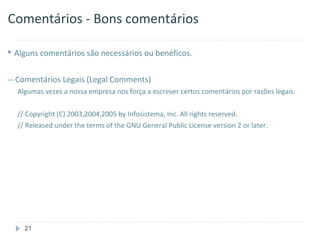 Comentários - Bons comentários

 Alguns comentários são necessários ou benéficos.



-- Comentários Legais (Legal Comments)
  Algumas vezes a nossa empresa nos força a escrever certos comentários por razões legais.

  // Copyright (C) 2003,2004,2005 by Infosistema, Inc. All rights reserved.
  // Released under the terms of the GNU General Public License version 2 or later.




    21
 