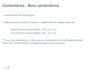 Comentários - Bons comentários

-- Comentários de Clarificação

 Algumas vezes ajudam a traduzir o significado de códigos obscuros.


         assertTrue(a.compareTo(b) == 0); // a == b
         assertTrue(a.compareTo(b) != 0); // a != b

 É um risco substancial, é claro, que os comentários de clarificação estejam
incorretos. Então tomem cuidado para que sejam precisos!




    23
 
