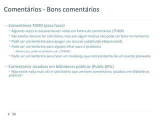 Comentários - Bons comentários

-- Comentários TODO (para fazer)
   Algumas  vezes é razoável deixar notas em forma de comentários //TODO
   São tarefas deviam ter sido feitas, mas por algum motivo não pode ser feita no momento.
   Pode ser um lembrete para apagar um recurso substituído (deprecated)
   Pode ser um lembrete para alguém olhar para o problema
      (Neste caso, pode-se também   usar //FIXME)
   Pode   ser um lembrete para fazer um mudança que está pendente de um evento planeado.

-- Comentários Javadocs em bibliotecas públicas (Public APIs)
   Não existe   nada mais útil e satisfatório que um bons comentários javadocs em bibliotecas
  públicas!




    24
 