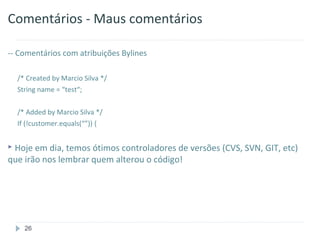 Comentários - Maus comentários

-- Comentários com atribuições Bylines

  /* Created by Marcio Silva */
  String name = “test“;

  /* Added by Marcio Silva */
  If (!customer.equals(“”)) {


 Hoje em dia, temos ótimos controladores de versões (CVS, SVN, GIT, etc)
que irão nos lembrar quem alterou o código!




    26
 