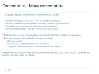 Comentários - Maus comentários
-- Códigos antigos comentados (Commented-Out Code)

    InputStreamResponse response = new InputStreamResponse();
    response.setBody(formatter.getResultStream(), formatter.getByteCount());
    // InputStream resultsStream = formatter.getResultStream();
    // StreamReader reader = new StreamReader(resultsStream);

 Outras pessoas que vêm o código comentário não têm coragem de apagá-lo.
 Elas pensam que eles estão lá por algum motivo.
     São importantes?
     Deixaram paralembrar uma mudança iminente ?
     Ou alguém comentou anos atrás e simplesmente não limpou ?


 Hoje em dia, temos ótimos controladores de versões (CVS, SVN, GIT, etc) que irão nos
lembrar as alterações no código!




      27
 