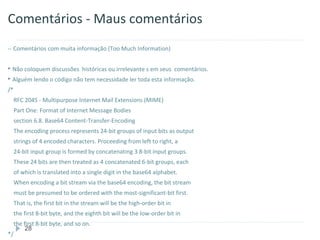 Comentários - Maus comentários
-- Comentários com muita informação (Too Much Information)


 Não coloquem discussões        históricas ou irrelevante s em seus comentários.
 Alguém lendo o código não tem necessidade ler toda esta informação.

/*
     RFC 2045 - Multipurpose Internet Mail Extensions (MIME)
     Part One: Format of Internet Message Bodies
     section 6.8. Base64 Content-Transfer-Encoding
     The encoding process represents 24-bit groups of input bits as output
     strings of 4 encoded characters. Proceeding from left to right, a
     24-bit input group is formed by concatenating 3 8-bit input groups.
     These 24 bits are then treated as 4 concatenated 6-bit groups, each
     of which is translated into a single digit in the base64 alphabet.
     When encoding a bit stream via the base64 encoding, the bit stream
     must be presumed to be ordered with the most-significant-bit first.
     That is, the first bit in the stream will be the high-order bit in
     the first 8-bit byte, and the eighth bit will be the low-order bit in
     the first 8-bit byte, and so on.
         28
*/
 
