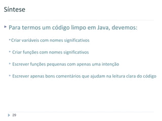Síntese

 Para termos um código         limpo em Java, devemos:
 Criar variáveis com nomes significativos


  Criar funções com nomes significativos


  Escrever funções pequenas com apenas uma   intenção

  Escrever apenas bons comentários que ajudam na leitura clara   do código




  29
 