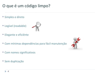 O que é um código limpo?

 Simples e direto


 Legível (readable)


 Elegante e eficiênte


 Com mínimas dependências para   fácil manutenção

 Com nomes significativos


 Sem duplicação



    4
 