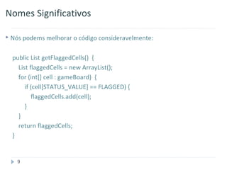 Nomes Significativos

 Nós podems melhorar o código consideravelmente:



  public List getFlaggedCells() {
    List flaggedCells = new ArrayList();
    for (int[] cell : gameBoard) {
       if (cell[STATUS_VALUE] == FLAGGED) {
          flaggedCells.add(cell);
       }
    }
    return flaggedCells;
  }


   9
 