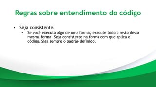 Regras sobre entendimento do código
• Seja consistente:
• Se você executa algo de uma forma, execute todo o resto desta
mesma forma. Seja consistente na forma com que aplica o
código. Siga sempre o padrão definido.
 