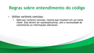 Regras sobre entendimento do código
• Utilize variáveis concisas:
• Opte por variáveis concisas, mesmo que resultem em um nome
maior. Elas devem ser autoexplicativas, sem a necessidade de
comentários ou informações adicionais.
 