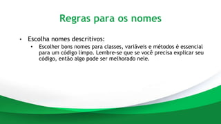 Regras para os nomes
• Escolha nomes descritivos:
• Escolher bons nomes para classes, variáveis e métodos é essencial
para um código limpo. Lembre-se que se você precisa explicar seu
código, então algo pode ser melhorado nele.
 