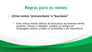 Regras para os nomes
• Utilize nomes “pronunciáveis” e “buscáveis”
• Evite utilizar nomes difíceis de pronunciar ou inventar nomes
variáveis, classes e métodos. Lembre-se sempre da
(linguagem comum a todos os envolvidos) e da importância
 