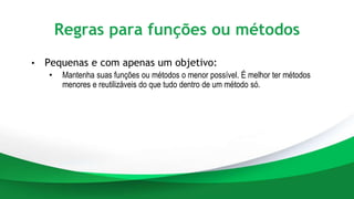 Regras para funções ou métodos
• Pequenas e com apenas um objetivo:
• Mantenha suas funções ou métodos o menor possível. É melhor ter métodos
menores e reutilizáveis do que tudo dentro de um método só.
 