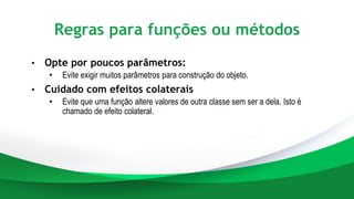Regras para funções ou métodos
• Opte por poucos parâmetros:
• Evite exigir muitos parâmetros para construção do objeto.
• Cuidado com efeitos colaterais
• Evite que uma função altere valores de outra classe sem ser a dela. Isto é
chamado de efeito colateral.
 