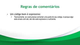 Regras de comentários
• Um código bom é expressivo:
• Teoricamente, se você precisa comentar uma parte do seu código, é porque algo
está errado com ele, ele não está expressivo o suficiente.
 