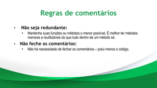 Regras de comentários
• Não seja redundante:
• Mantenha suas funções ou métodos o menor possível. É melhor ter métodos
menores e reutilizáveis do que tudo dentro de um método só.
• Não feche os comentários:
• Não há necessidade de fechar os comentários – polui menos o código.
 