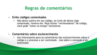 Regras de comentários
• Evite códigos comentados
• Não deixe sujeira em seu código, ao invés de deixar algo
comentado, remova ele. Hoje temos “versionadores” de código,
você pode "voltar no tempo" facilmente.
• Comentários sobre esclarecimento
• Uso interessante para os comentários são esclarecimentos sobre o
código e o processo a ser controlado – não sobre o comando a ser
executado.
 