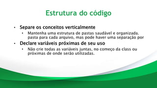 Estrutura do código
• Separe os conceitos verticalmente
• Mantenha uma estrutura de pastas saudável e organizada.
pasta para cada arquivo, mas pode haver uma separação por
• Declare variáveis próximas de seu uso
• Não crie todas as variáveis juntas, no começo da class ou
próximas de onde serão utilizadas.
 