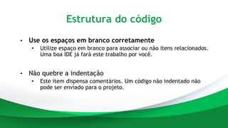 Estrutura do código
• Use os espaços em branco corretamente
• Utilize espaço em branco para associar ou não itens relacionados.
Uma boa IDE já fará este trabalho por você.
• Não quebre a indentação
• Este item dispensa comentários. Um código não indentado não
pode ser enviado para o projeto.
 
