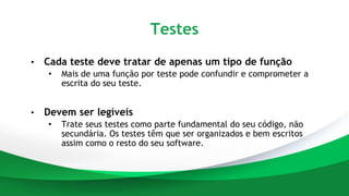 Testes
• Cada teste deve tratar de apenas um tipo de função
• Mais de uma função por teste pode confundir e comprometer a
escrita do seu teste.
• Devem ser legíveis
• Trate seus testes como parte fundamental do seu código, não
secundária. Os testes têm que ser organizados e bem escritos
assim como o resto do seu software.
 