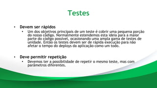 Testes
• Devem ser rápidos
• Um dos objetivos principais de um teste é cobrir uma pequena porção
do nosso código. Normalmente estendemos esta ideia para a maior
parte do código possível, ocasionando uma ampla gama de testes de
unidade. Então os testes devem ser de rápida execução para não
afetar o tempo do deploys da aplicação como um todo.
• Deve permitir repetição
• Devemos ter a possibilidade de repetir o mesmo teste, mas com
parâmetros diferentes.
 