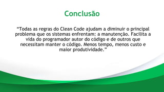 Conclusão
“Todas as regras do Clean Code ajudam a diminuir o principal
problema que os sistemas enfrentam: a manutenção. Facilita a
vida do programador autor do código e de outros que
necessitam manter o código. Menos tempo, menos custo e
maior produtividade.”
 