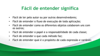 Fácil de entender significa
• Fácil de ler pelo autor ou por outros desenvolvedores;
• Fácil de entender o fluxo de execução de toda aplicação;
• Fácil de entender como os diferentes objetos colaboram uns com
os outros;
• Fácil de entender o papel e a responsabilidade de cada classe;
• Fácil de entender o que cada método faz;
• Fácil de entender qual é o propósito de cada expressão e variável;
 