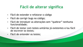 Fácil de alterar significa
• Fácil de estender e refatorar o código
• Fácil de corrigir bugs no código;
• Fácil de introduzir as alterações sem “quebrar” nenhuma
funcionalidade;
• Fácil de testar com testes unitários já existentes e/ou fácil
de escrever os testes;
• Fácil de entender os testes;
 