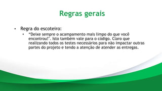 Regras gerais
• Regra do escoteiro:
• “Deixe sempre o acampamento mais limpo do que você
encontrou!". Isto também vale para o código. Claro que
realizando todos os testes necessários para não impactar outras
partes do projeto e tendo a atenção de atender as entregas.
 