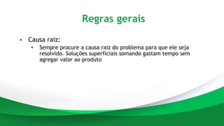Regras gerais
• Causa raiz:
• Sempre procure a causa raiz do problema para que ele seja
resolvido. Soluções superficiais somando gastam tempo sem
agregar valor ao produto
 