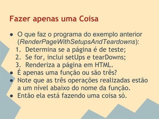 Fazer apenas uma Coisa
● O que faz o programa do exemplo anterior
   (RenderPageWithSetupsAndTeardowns):
  1. Determina se a página é de teste;
  2. Se for, inclui setUps e tearDowns;
  3. Renderiza a página em HTML.
● É apenas uma função ou são três?
● Note que as três operações realizadas estão
   a um nível abaixo do nome da função.
● Então ela está fazendo uma coisa só.
 