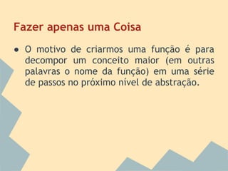 Fazer apenas uma Coisa
● O motivo de criarmos uma função é para
  decompor um conceito maior (em outras
  palavras o nome da função) em uma série
  de passos no próximo nível de abstração.
 