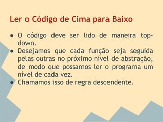 Ler o Código de Cima para Baixo
● O código deve ser lido de maneira top-
  down.
● Desejamos que cada função seja seguida
  pelas outras no próximo nível de abstração,
  de modo que possamos ler o programa um
  nível de cada vez.
● Chamamos isso de regra descendente.
 