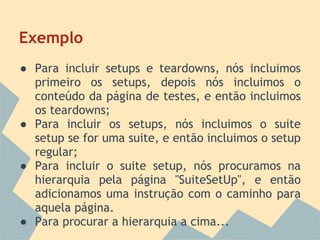 Exemplo
● Para incluir setups e teardowns, nós incluimos
  primeiro os setups, depois nós incluimos o
  conteúdo da página de testes, e então incluimos
  os teardowns;
● Para incluir os setups, nós incluimos o suite
  setup se for uma suite, e então incluimos o setup
  regular;
● Para incluir o suite setup, nós procuramos na
  hierarquia pela página "SuiteSetUp", e então
  adicionamos uma instrução com o caminho para
  aquela página.
● Para procurar a hierarquia a cima...
 
