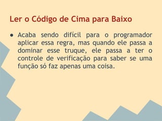 Ler o Código de Cima para Baixo
● Acaba sendo difícil para o programador
  aplicar essa regra, mas quando ele passa a
  dominar esse truque, ele passa a ter o
  controle de verificação para saber se uma
  função só faz apenas uma coisa.
 