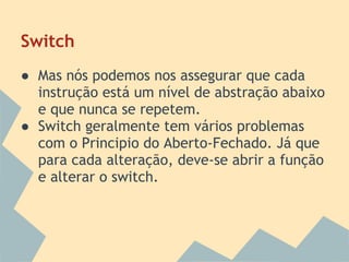Switch
● Mas nós podemos nos assegurar que cada
  instrução está um nível de abstração abaixo
  e que nunca se repetem.
● Switch geralmente tem vários problemas
  com o Principio do Aberto-Fechado. Já que
  para cada alteração, deve-se abrir a função
  e alterar o switch.
 
