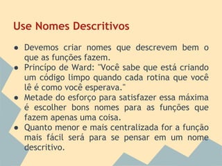 Use Nomes Descritivos
● Devemos criar nomes que descrevem bem o
  que as funções fazem.
● Princípo de Ward: "Você sabe que está criando
  um código limpo quando cada rotina que você
  lê é como você esperava."
● Metade do esforço para satisfazer essa máxima
  é escolher bons nomes para as funções que
  fazem apenas uma coisa.
● Quanto menor e mais centralizada for a função
  mais fácil será para se pensar em um nome
  descritivo.
 