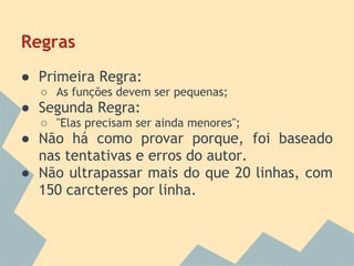 Regras
● Primeira Regra:
  ○ As funções devem ser pequenas;
● Segunda Regra:
  ○ "Elas precisam ser ainda menores";
● Não há como provar porque, foi baseado
  nas tentativas e erros do autor.
● Não ultrapassar mais do que 20 linhas, com
  150 carcteres por linha.
 