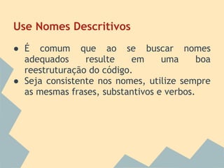 Use Nomes Descritivos
● É comum que ao se buscar nomes
  adequados     resulte    em     uma      boa
  reestruturação do código.
● Seja consistente nos nomes, utilize sempre
  as mesmas frases, substantivos e verbos.
 