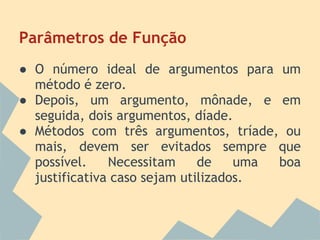 Parâmetros de Função
● O número ideal de argumentos para um
  método é zero.
● Depois, um argumento, mônade, e em
  seguida, dois argumentos, díade.
● Métodos com três argumentos, tríade, ou
  mais, devem ser evitados sempre que
  possível.    Necessitam     de    uma boa
  justificativa caso sejam utilizados.
 
