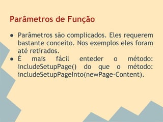 Parâmetros de Função
● Parâmetros são complicados. Eles requerem
  bastante conceito. Nos exemplos eles foram
  até retirados.
● É    mais    fácil  enteder  o    método:
  includeSetupPage() do que o método:
  includeSetupPageInto(newPage-Content).
 